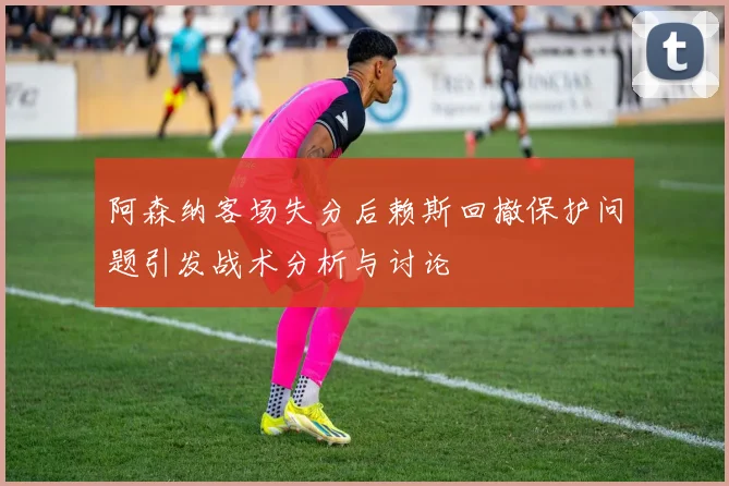 阿森纳客场失分后赖斯回撤保护问题引发战术分析与讨论